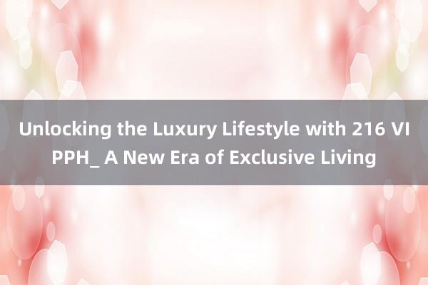 Unlocking the Luxury Lifestyle with 216 VIPPH_ A New Era of Exclusive Living