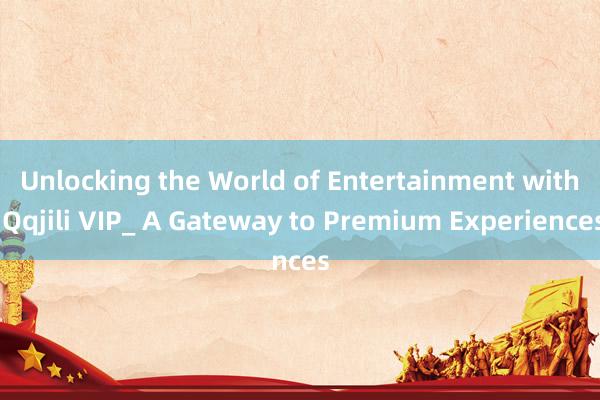 Unlocking the World of Entertainment with Qqjili VIP_ A Gateway to Premium Experiences