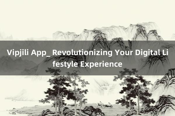 Vipjili App_ Revolutionizing Your Digital Lifestyle Experience