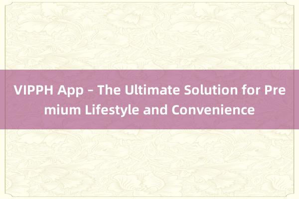 VIPPH App – The Ultimate Solution for Premium Lifestyle and Convenience