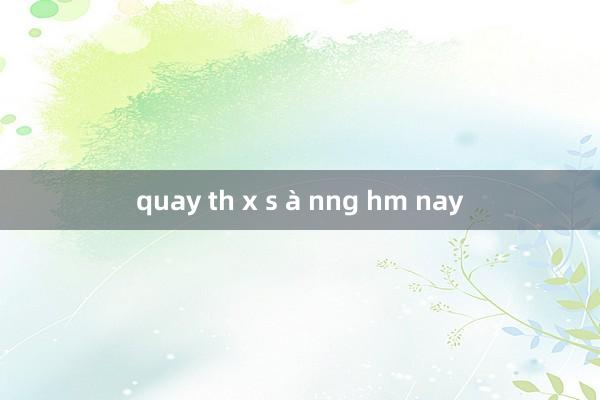 quay th x s à nng hm nay