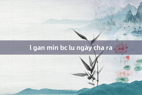 l gan min bc lu ngày cha ra