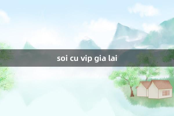 soi cu vip gia lai