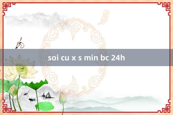 soi cu x s min bc 24h