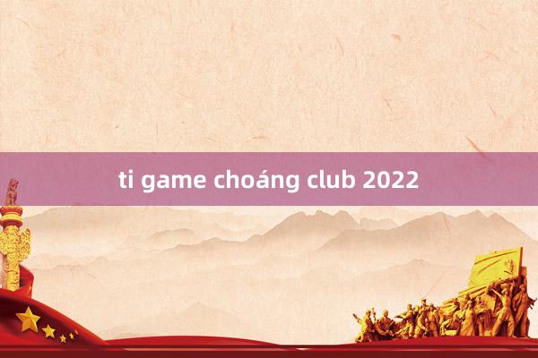 ti game choáng club 2022