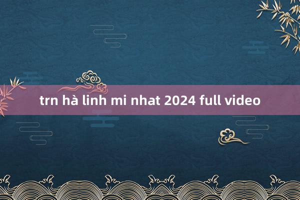 trn hà linh mi nhat 2024 full video