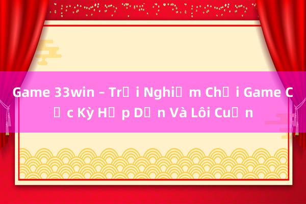 Game 33win – Trải Nghiệm Chơi Game Cực Kỳ Hấp Dẫn Và Lôi Cuốn