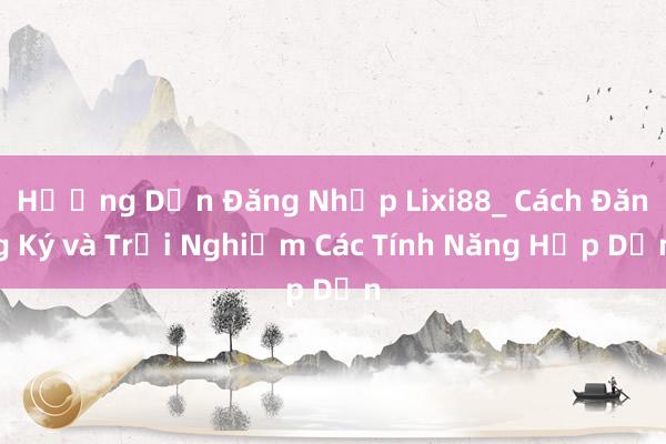 Hướng Dẫn Đăng Nhập Lixi88_ Cách Đăng Ký và Trải Nghiệm Các Tính Năng Hấp Dẫn