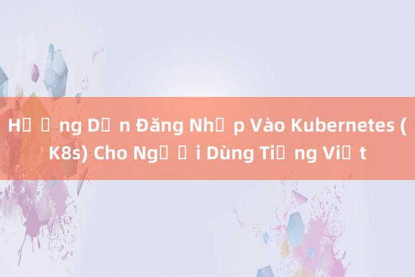 Hướng Dẫn Đăng Nhập Vào Kubernetes (K8s) Cho Người Dùng Tiếng Việt