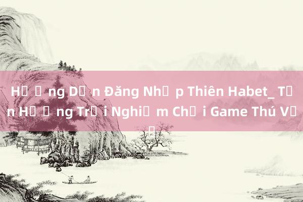 Hướng Dẫn Đăng Nhập Thiên Habet_ Tận Hưởng Trải Nghiệm Chơi Game Thú Vị