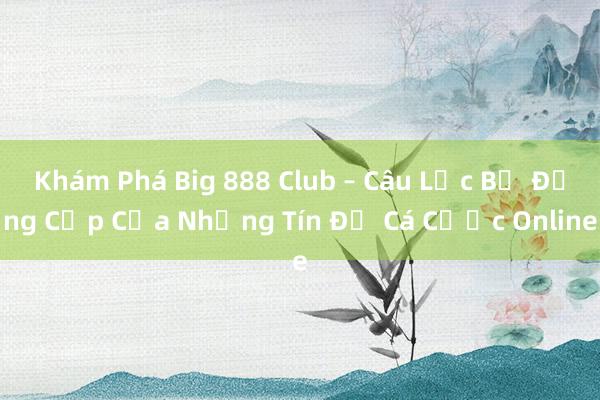 Khám Phá Big 888 Club – Câu Lạc Bộ Đẳng Cấp Của Những Tín Đồ Cá Cược Online