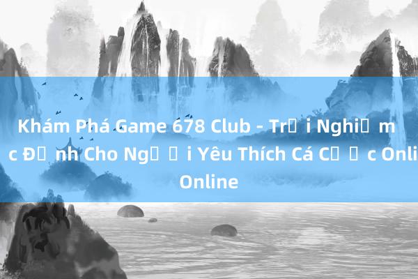 Khám Phá Game 678 Club - Trải Nghiệm Cực Đỉnh Cho Người Yêu Thích Cá Cược Online