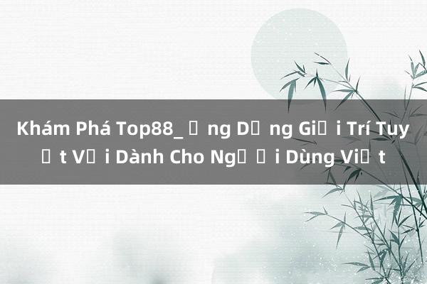 Khám Phá Top88_ Ứng Dụng Giải Trí Tuyệt Vời Dành Cho Người Dùng Việt