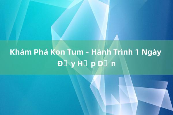 Khám Phá Kon Tum - Hành Trình 1 Ngày Đầy Hấp Dẫn