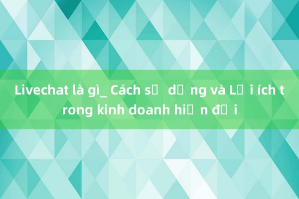 Livechat là gì_ Cách sử dụng và Lợi ích trong kinh doanh hiện đại