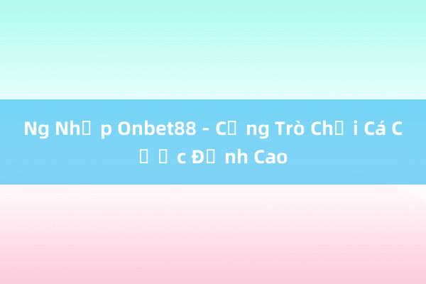 Ng Nhập Onbet88 - Cổng Trò Chơi Cá Cược Đỉnh Cao