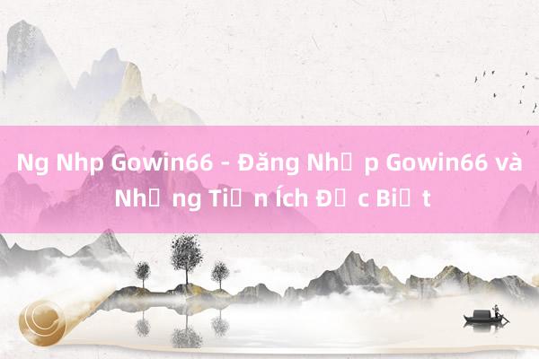 Ng Nhp Gowin66 - Đăng Nhập Gowin66 và Những Tiện Ích Đặc Biệt