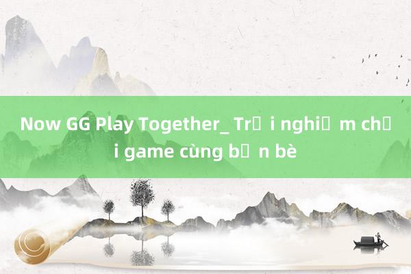 Now GG Play Together_ Trải nghiệm chơi game cùng bạn bè