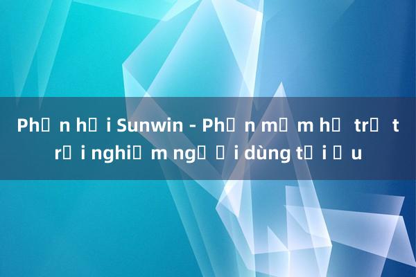 Phản hồi Sunwin - Phần mềm hỗ trợ trải nghiệm người dùng tối ưu