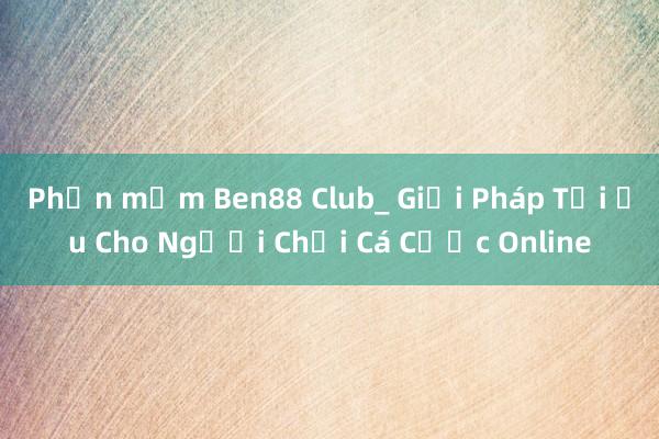 Phần mềm Ben88 Club_ Giải Pháp Tối Ưu Cho Người Chơi Cá Cược Online