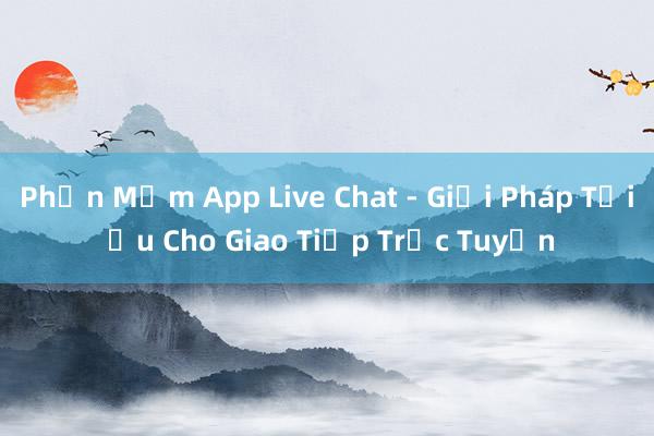 Phần Mềm App Live Chat - Giải Pháp Tối Ưu Cho Giao Tiếp Trực Tuyến