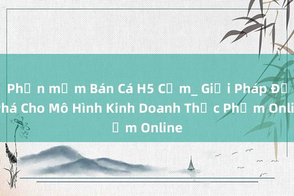 Phần mềm Bán Cá H5 Cơm_ Giải Pháp Đột Phá Cho Mô Hình Kinh Doanh Thực Phẩm Online