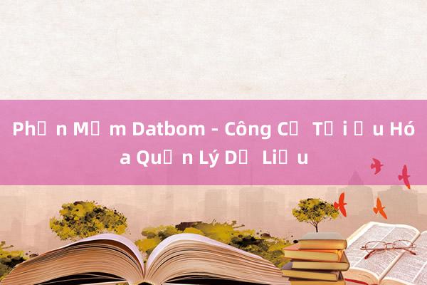 Phần Mềm Datbom - Công Cụ Tối Ưu Hóa Quản Lý Dữ Liệu