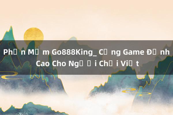 Phần Mềm Go888King_ Cổng Game Đỉnh Cao Cho Người Chơi Việt