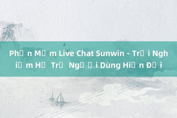 Phần Mềm Live Chat Sunwin - Trải Nghiệm Hỗ Trợ Người Dùng Hiện Đại