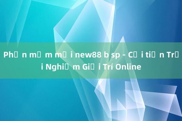 Phần mềm mới new88 b sp - Cải tiến Trải Nghiệm Giải Trí Online