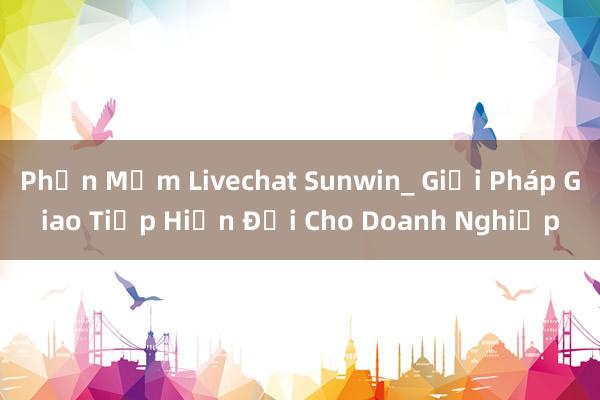 Phần Mềm Livechat Sunwin_ Giải Pháp Giao Tiếp Hiện Đại Cho Doanh Nghiệp