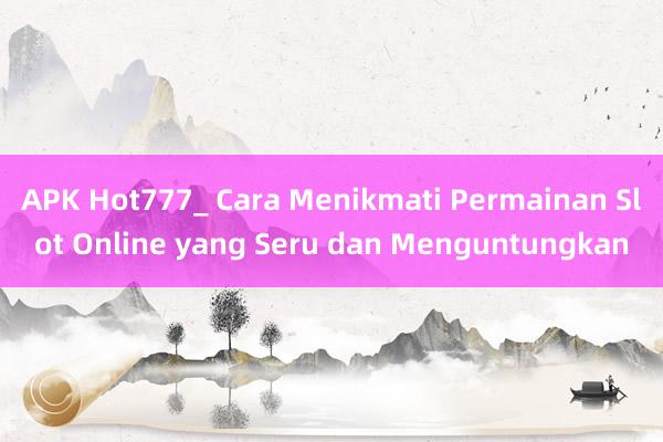 APK Hot777_ Cara Menikmati Permainan Slot Online yang Seru dan Menguntungkan