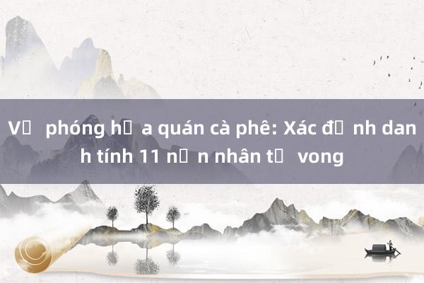 Vụ phóng hỏa quán cà phê: Xác định danh tính 11 nạn nhân tử vong