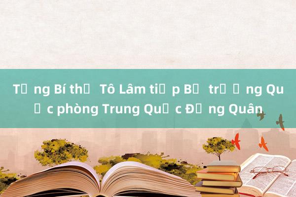 Tổng Bí thư Tô Lâm tiếp Bộ trưởng Quốc phòng Trung Quốc Đổng Quân