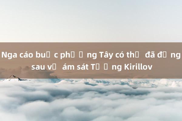 Nga cáo buộc phương Tây có thể đã đứng sau vụ ám sát Tướng Kirillov