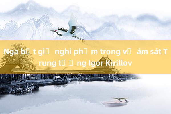 Nga bắt giữ nghi phạm trong vụ ám sát Trung tướng Igor Kirillov