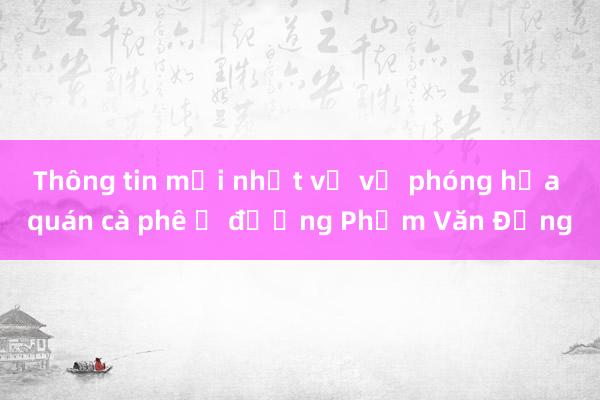 Thông tin mới nhất về vụ phóng hỏa quán cà phê ở đường Phạm Văn Đồng