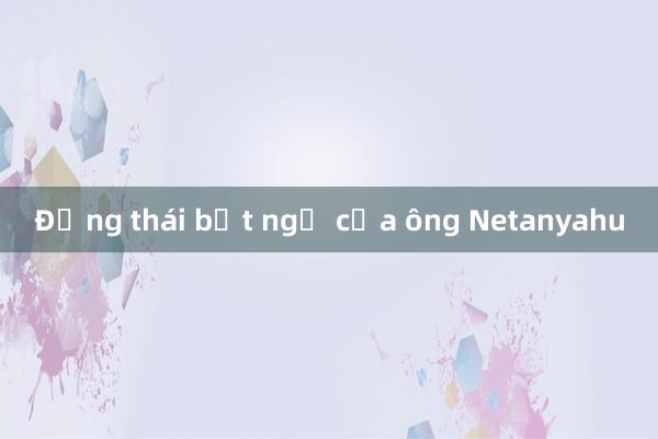 Động thái bất ngờ của ông Netanyahu