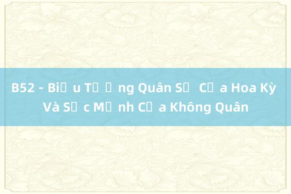 B52 - Biểu Tượng Quân Sự Của Hoa Kỳ Và Sức Mạnh Của Không Quân