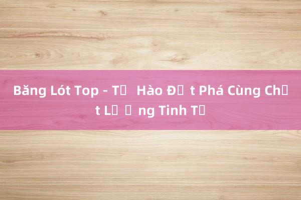 Băng Lót Top - Tự Hào Đột Phá Cùng Chất Lượng Tinh Tế