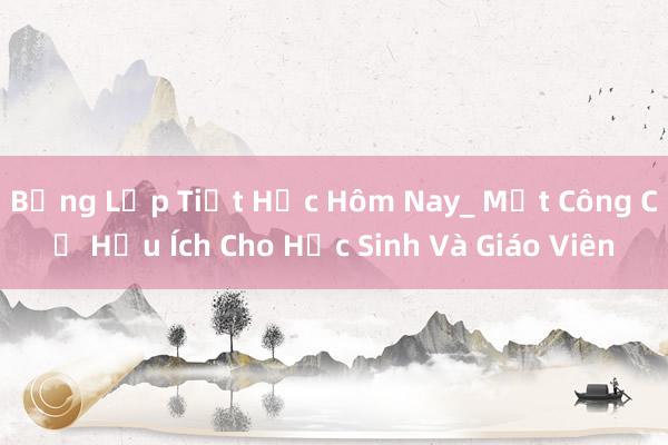 Bảng Lớp Tiết Học Hôm Nay_ Một Công Cụ Hữu Ích Cho Học Sinh Và Giáo Viên