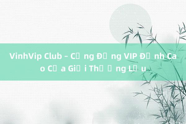 VinhVip Club – Cộng Đồng VIP Đỉnh Cao Của Giới Thượng Lưu