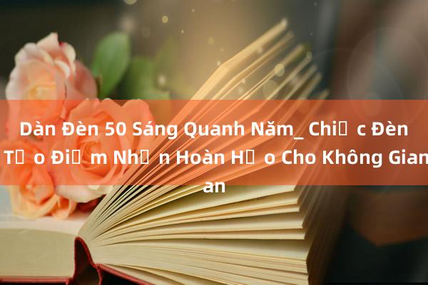 Dàn Đèn 50 Sáng Quanh Năm_ Chiếc Đèn Tạo Điểm Nhấn Hoàn Hảo Cho Không Gian