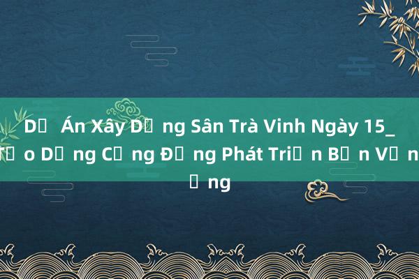 Dự Án Xây Dựng Sân Trà Vinh Ngày 15_ Tạo Dựng Cộng Đồng Phát Triển Bền Vững