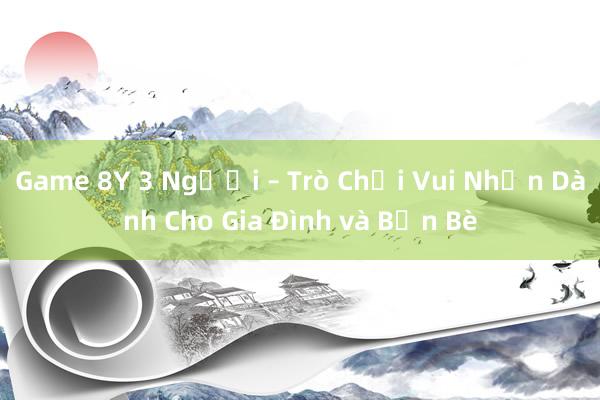 Game 8Y 3 Người – Trò Chơi Vui Nhộn Dành Cho Gia Đình và Bạn Bè