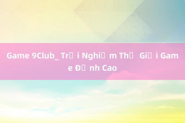 Game 9Club_ Trải Nghiệm Thế Giới Game Đỉnh Cao