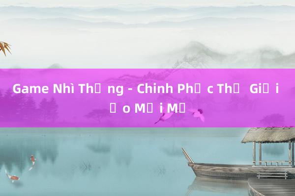 Game Nhì Thống - Chinh Phục Thế Giới Ảo Mới Mẻ