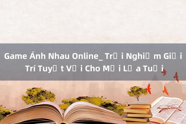 Game Ánh Nhau Online_ Trải Nghiệm Giải Trí Tuyệt Vời Cho Mọi Lứa Tuổi