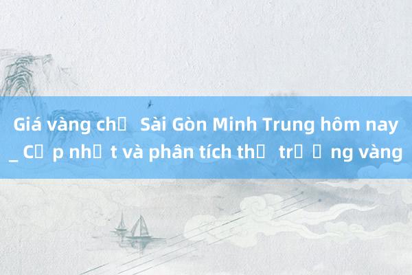 Giá vàng chợ Sài Gòn Minh Trung hôm nay_ Cập nhật và phân tích thị trường vàng