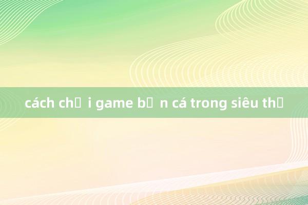 cách chơi game bắn cá trong siêu thị